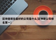 区块链现在最好的公司是什么[区块链公司排名第一]